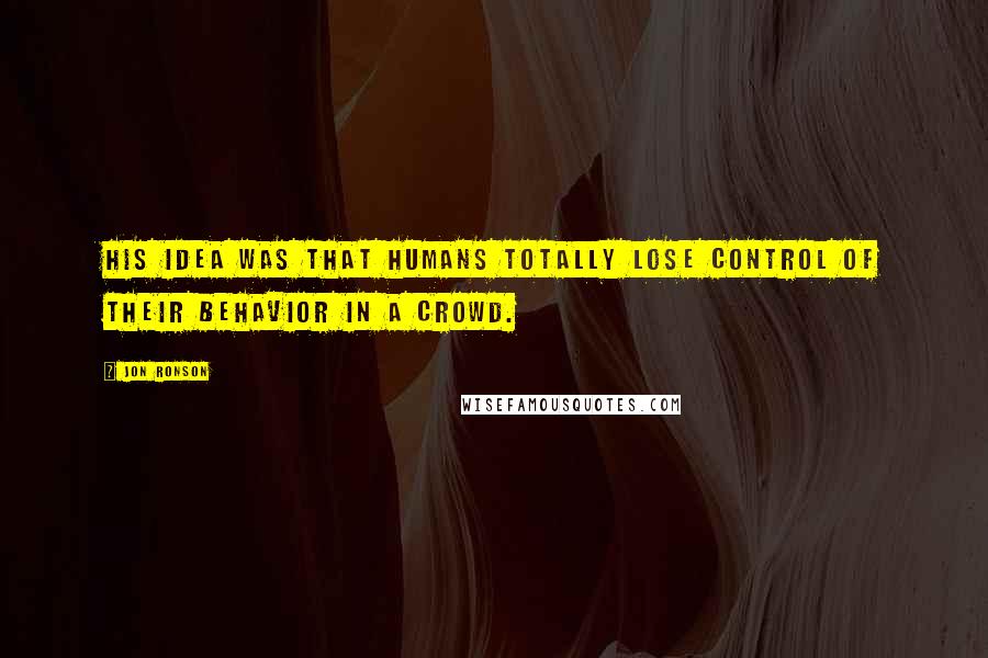 Jon Ronson Quotes: His idea was that humans totally lose control of their behavior in a crowd.