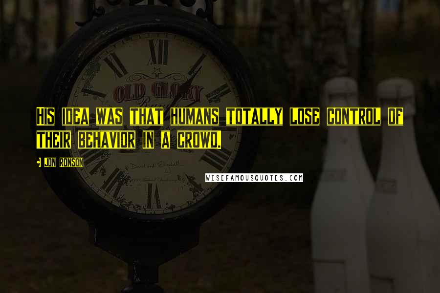 Jon Ronson Quotes: His idea was that humans totally lose control of their behavior in a crowd.