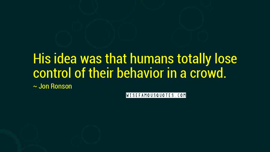 Jon Ronson Quotes: His idea was that humans totally lose control of their behavior in a crowd.