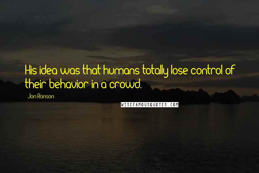 Jon Ronson Quotes: His idea was that humans totally lose control of their behavior in a crowd.