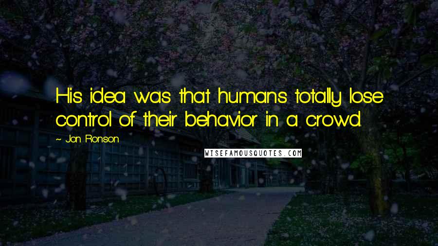 Jon Ronson Quotes: His idea was that humans totally lose control of their behavior in a crowd.