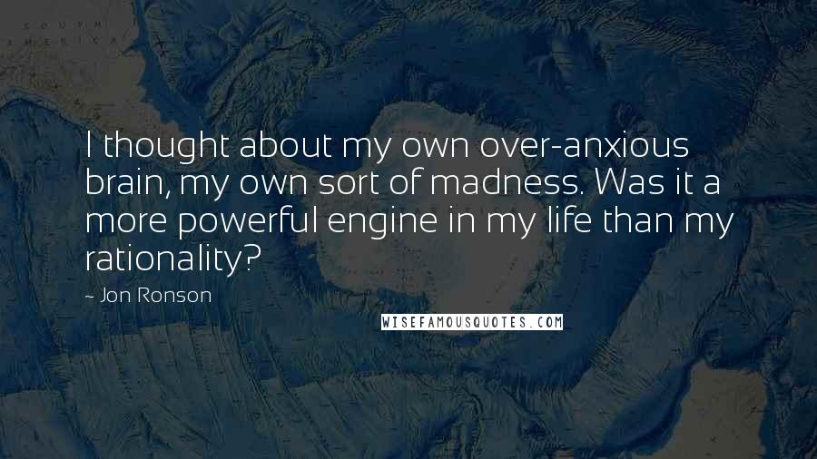 Jon Ronson Quotes: I thought about my own over-anxious brain, my own sort of madness. Was it a more powerful engine in my life than my rationality?