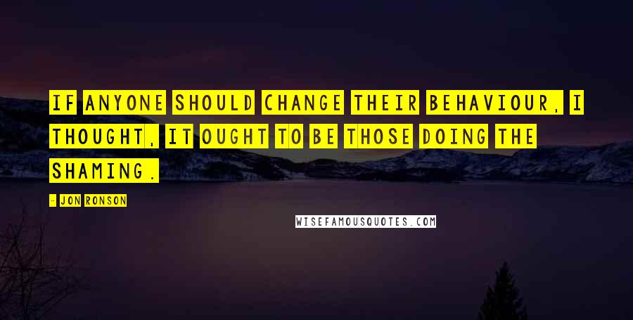 Jon Ronson Quotes: If anyone should change their behaviour, I thought, it ought to be those doing the shaming.