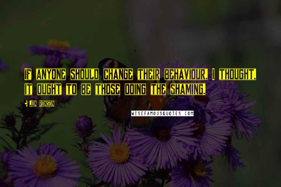 Jon Ronson Quotes: If anyone should change their behaviour, I thought, it ought to be those doing the shaming.