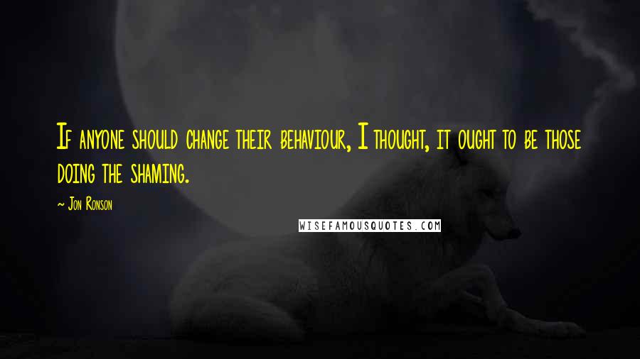 Jon Ronson Quotes: If anyone should change their behaviour, I thought, it ought to be those doing the shaming.