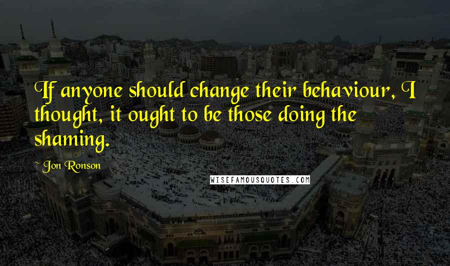 Jon Ronson Quotes: If anyone should change their behaviour, I thought, it ought to be those doing the shaming.