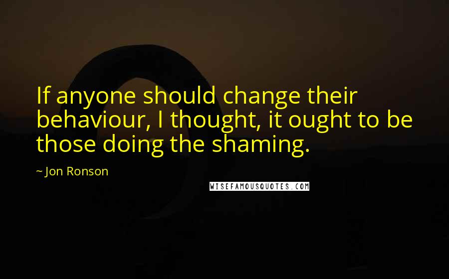 Jon Ronson Quotes: If anyone should change their behaviour, I thought, it ought to be those doing the shaming.