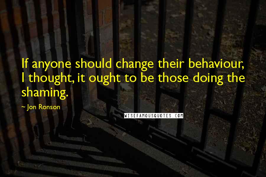 Jon Ronson Quotes: If anyone should change their behaviour, I thought, it ought to be those doing the shaming.