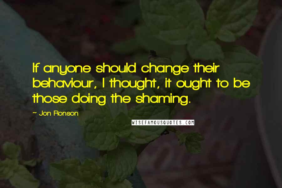 Jon Ronson Quotes: If anyone should change their behaviour, I thought, it ought to be those doing the shaming.