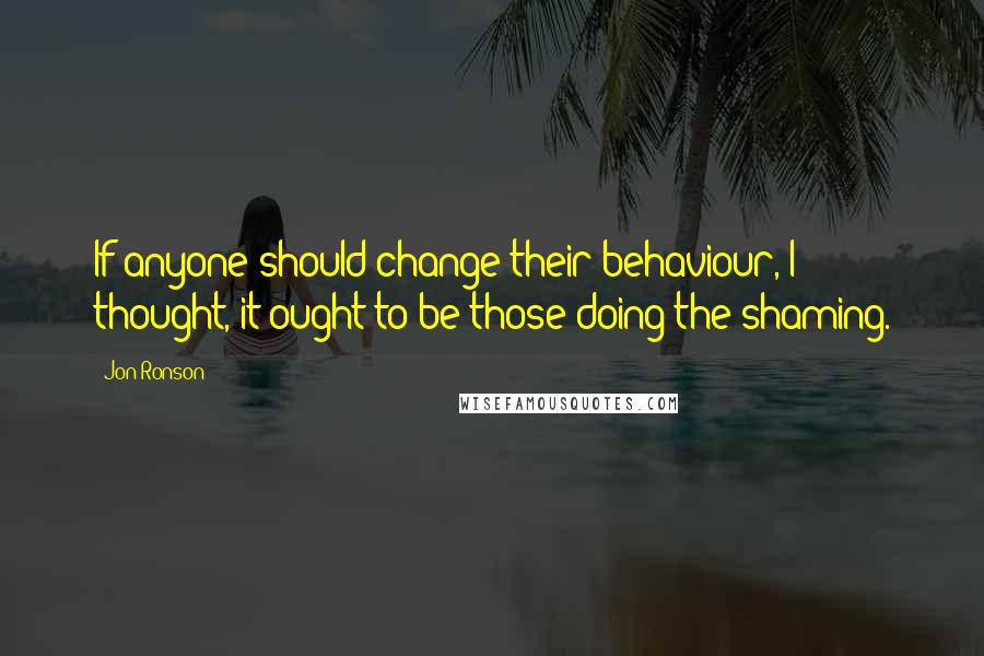 Jon Ronson Quotes: If anyone should change their behaviour, I thought, it ought to be those doing the shaming.