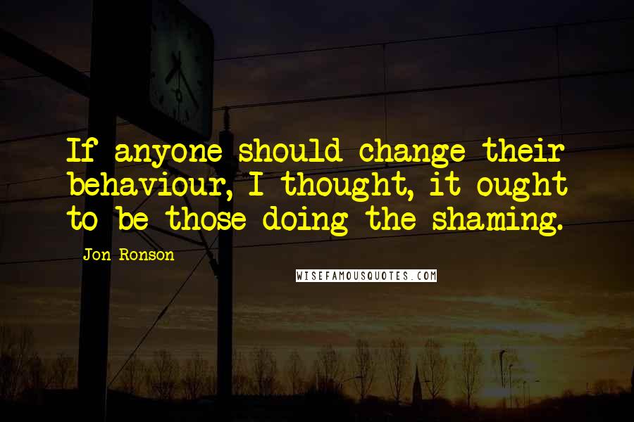 Jon Ronson Quotes: If anyone should change their behaviour, I thought, it ought to be those doing the shaming.