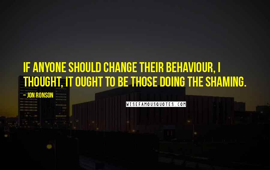 Jon Ronson Quotes: If anyone should change their behaviour, I thought, it ought to be those doing the shaming.