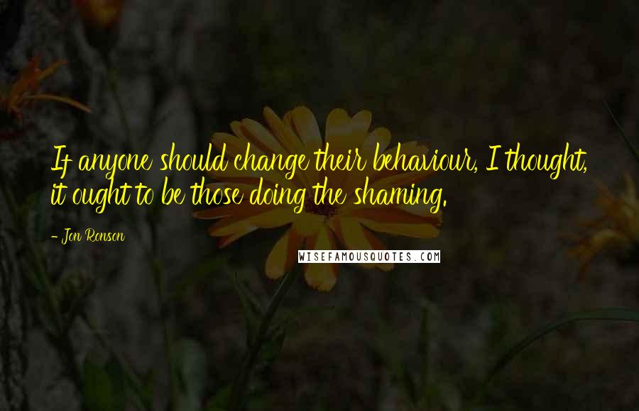 Jon Ronson Quotes: If anyone should change their behaviour, I thought, it ought to be those doing the shaming.