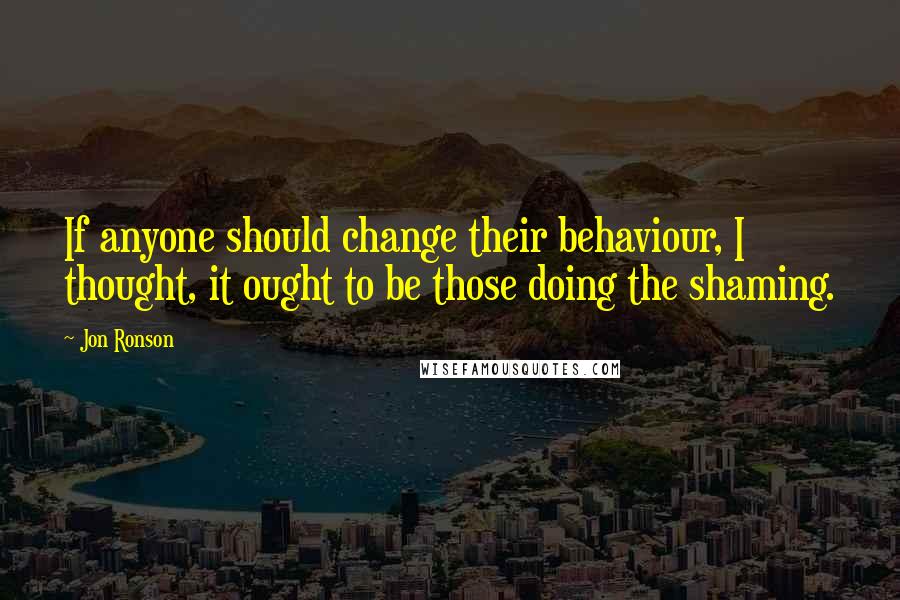 Jon Ronson Quotes: If anyone should change their behaviour, I thought, it ought to be those doing the shaming.