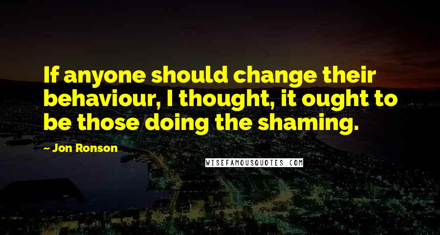 Jon Ronson Quotes: If anyone should change their behaviour, I thought, it ought to be those doing the shaming.