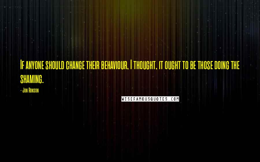 Jon Ronson Quotes: If anyone should change their behaviour, I thought, it ought to be those doing the shaming.