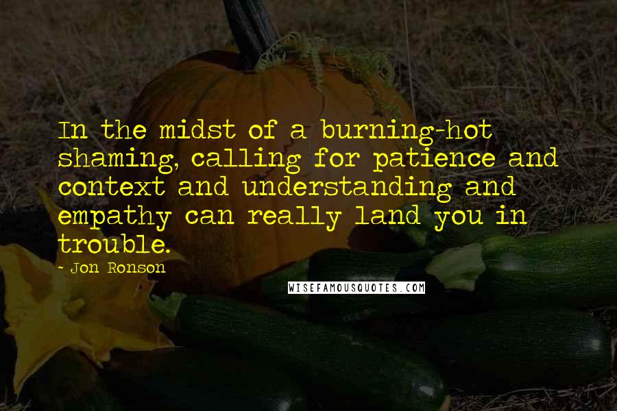 Jon Ronson Quotes: In the midst of a burning-hot shaming, calling for patience and context and understanding and empathy can really land you in trouble.