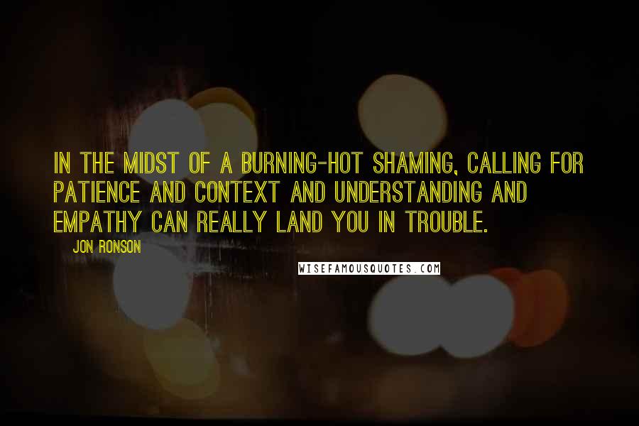 Jon Ronson Quotes: In the midst of a burning-hot shaming, calling for patience and context and understanding and empathy can really land you in trouble.