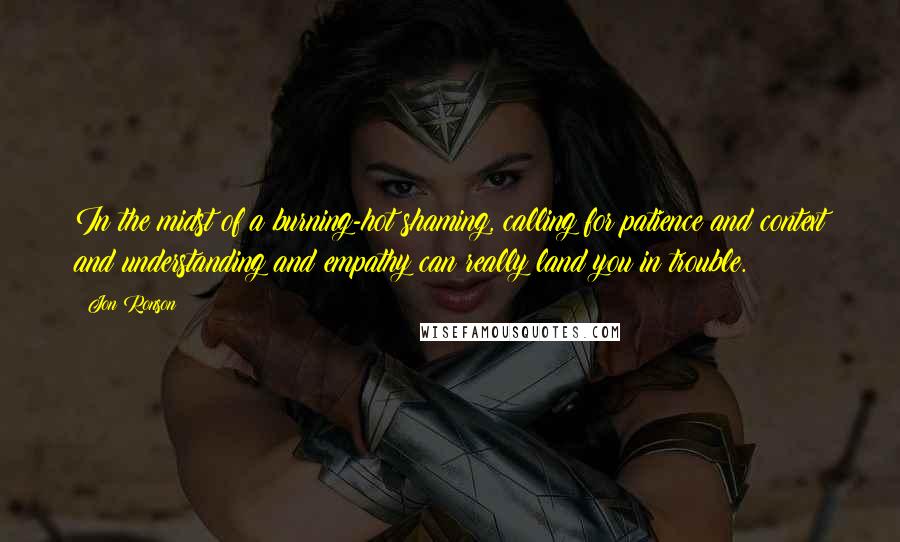 Jon Ronson Quotes: In the midst of a burning-hot shaming, calling for patience and context and understanding and empathy can really land you in trouble.