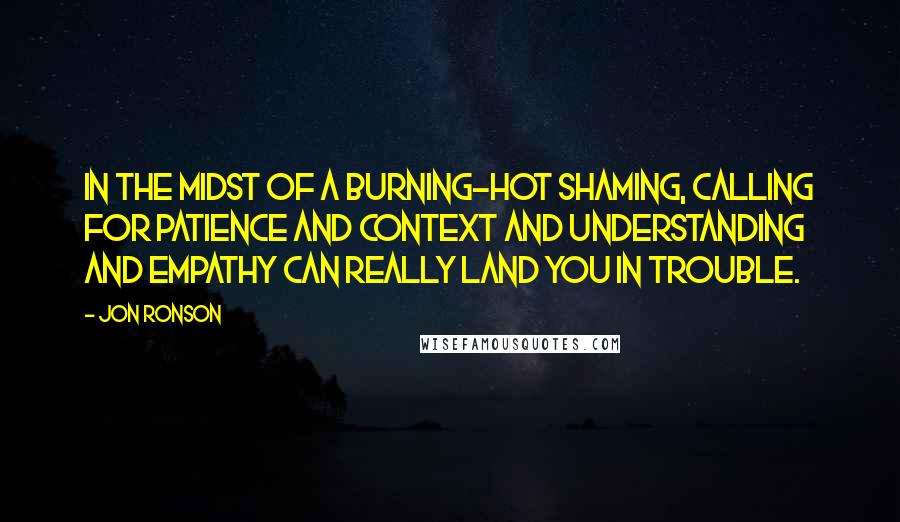 Jon Ronson Quotes: In the midst of a burning-hot shaming, calling for patience and context and understanding and empathy can really land you in trouble.