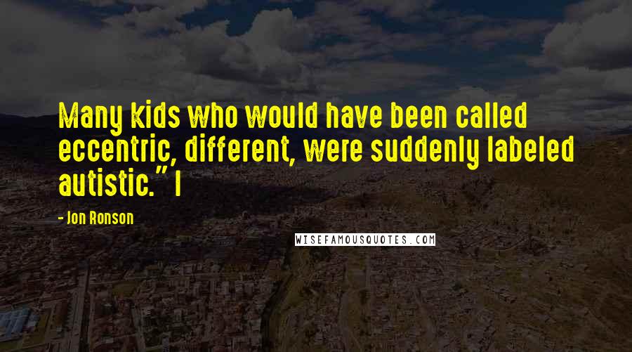 Jon Ronson Quotes: Many kids who would have been called eccentric, different, were suddenly labeled autistic." I