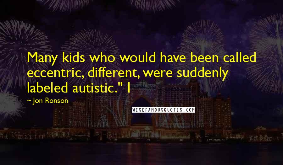 Jon Ronson Quotes: Many kids who would have been called eccentric, different, were suddenly labeled autistic." I