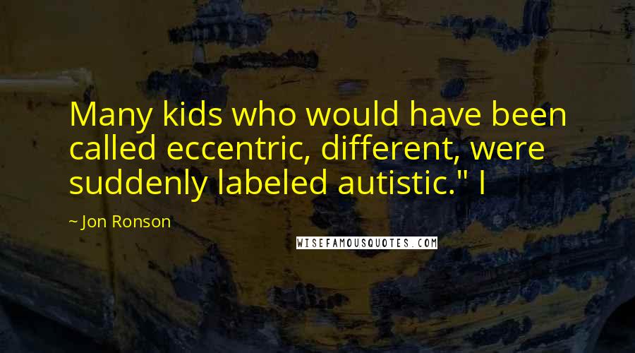 Jon Ronson Quotes: Many kids who would have been called eccentric, different, were suddenly labeled autistic." I