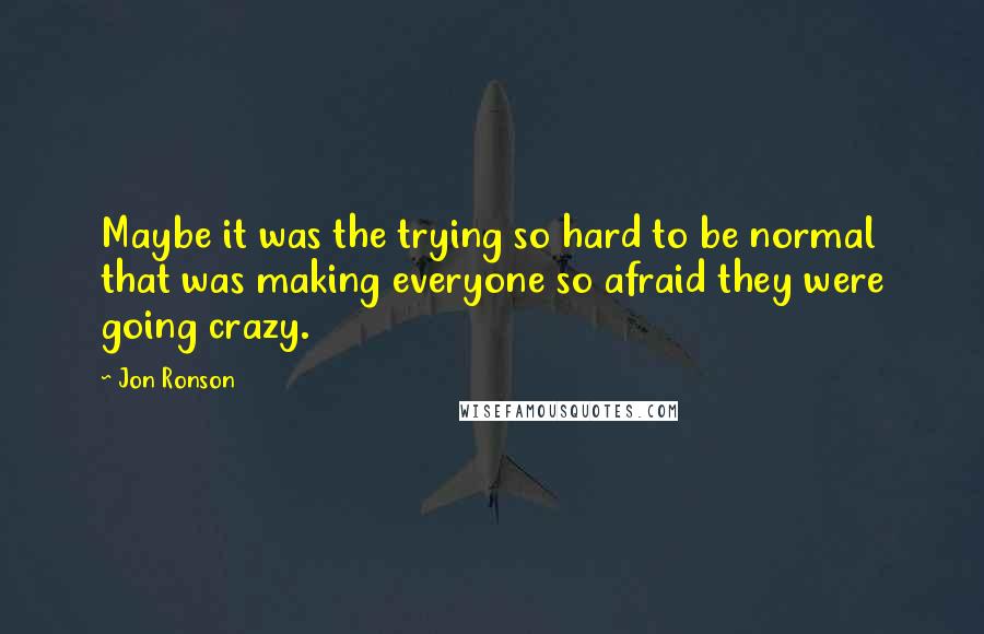 Jon Ronson Quotes: Maybe it was the trying so hard to be normal that was making everyone so afraid they were going crazy.