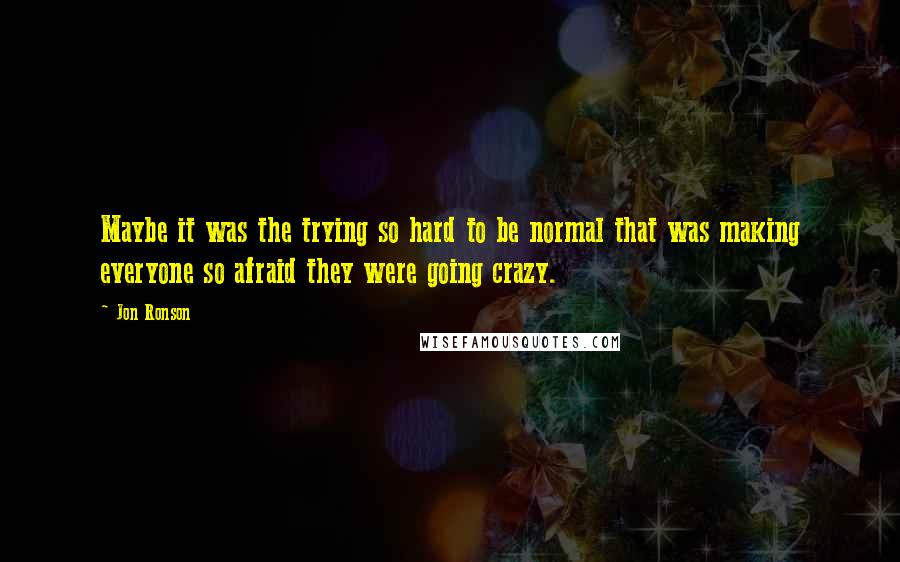 Jon Ronson Quotes: Maybe it was the trying so hard to be normal that was making everyone so afraid they were going crazy.