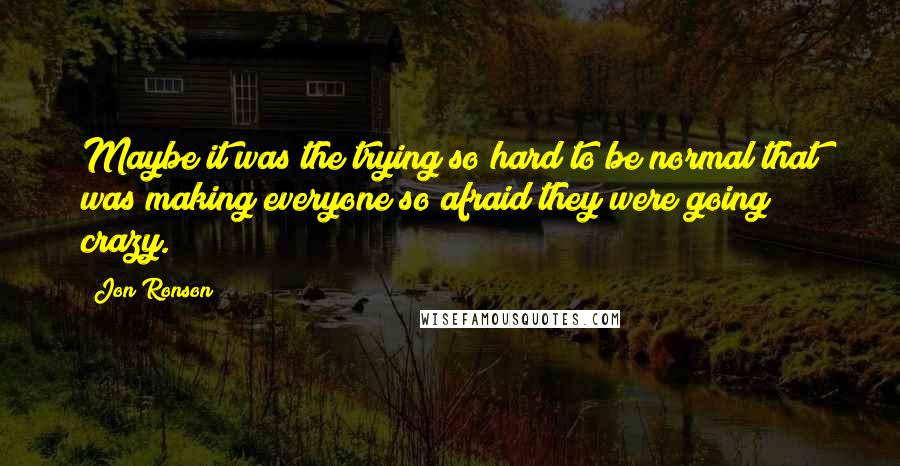 Jon Ronson Quotes: Maybe it was the trying so hard to be normal that was making everyone so afraid they were going crazy.