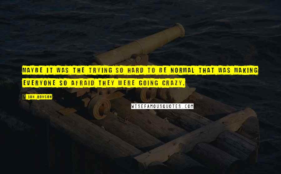 Jon Ronson Quotes: Maybe it was the trying so hard to be normal that was making everyone so afraid they were going crazy.