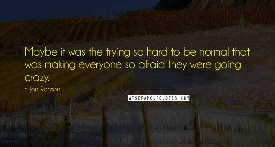 Jon Ronson Quotes: Maybe it was the trying so hard to be normal that was making everyone so afraid they were going crazy.