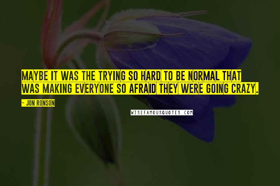 Jon Ronson Quotes: Maybe it was the trying so hard to be normal that was making everyone so afraid they were going crazy.