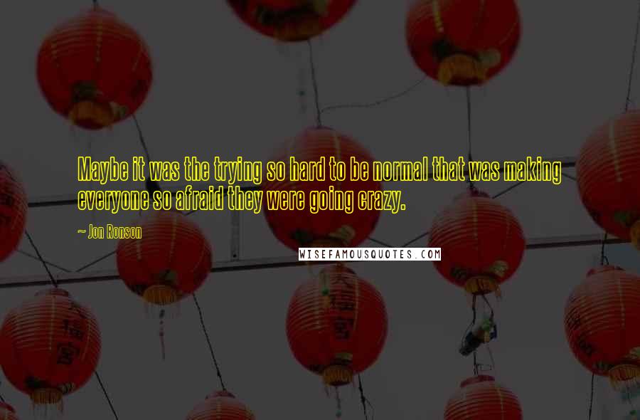 Jon Ronson Quotes: Maybe it was the trying so hard to be normal that was making everyone so afraid they were going crazy.