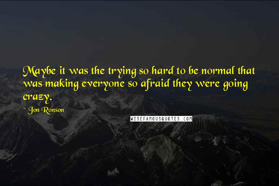 Jon Ronson Quotes: Maybe it was the trying so hard to be normal that was making everyone so afraid they were going crazy.