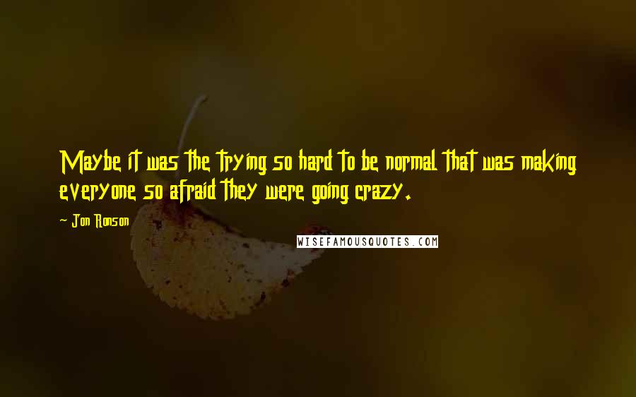 Jon Ronson Quotes: Maybe it was the trying so hard to be normal that was making everyone so afraid they were going crazy.