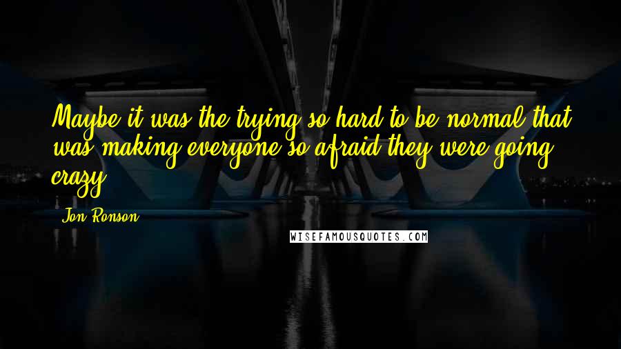 Jon Ronson Quotes: Maybe it was the trying so hard to be normal that was making everyone so afraid they were going crazy.