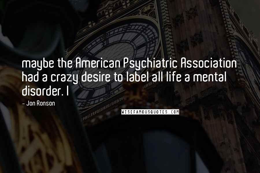 Jon Ronson Quotes: maybe the American Psychiatric Association had a crazy desire to label all life a mental disorder. I