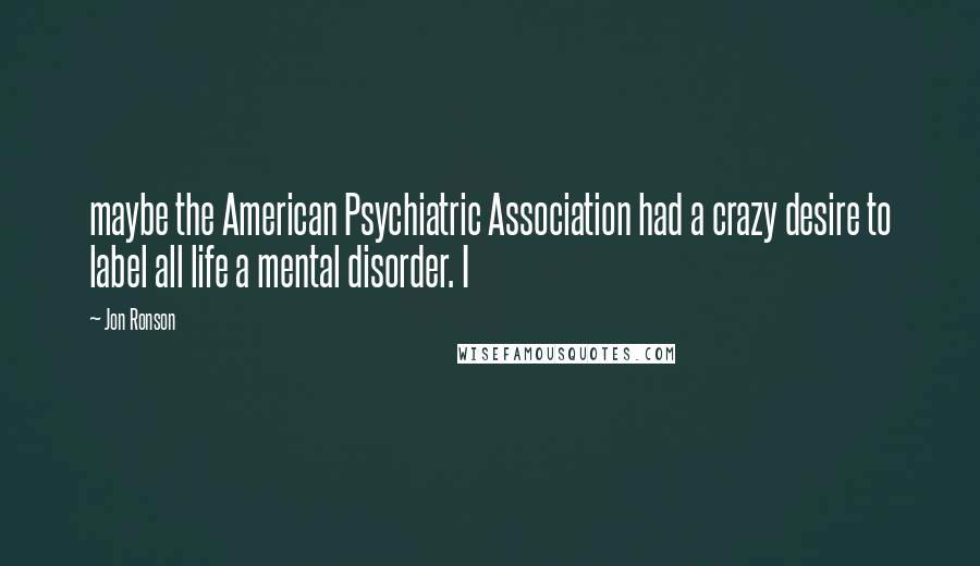 Jon Ronson Quotes: maybe the American Psychiatric Association had a crazy desire to label all life a mental disorder. I