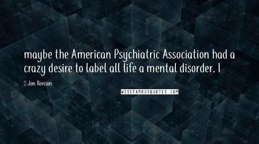Jon Ronson Quotes: maybe the American Psychiatric Association had a crazy desire to label all life a mental disorder. I
