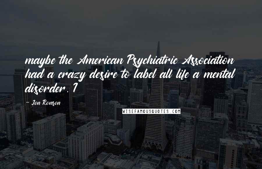 Jon Ronson Quotes: maybe the American Psychiatric Association had a crazy desire to label all life a mental disorder. I