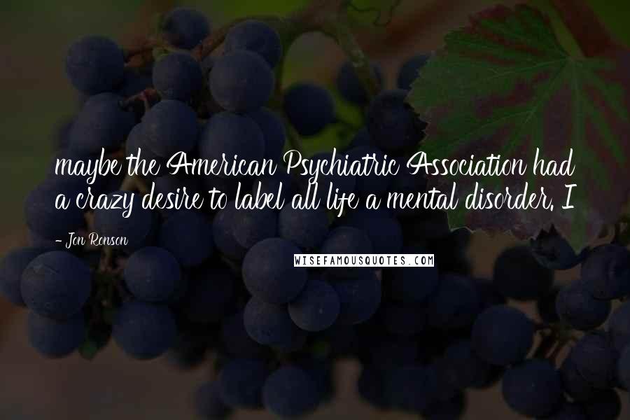 Jon Ronson Quotes: maybe the American Psychiatric Association had a crazy desire to label all life a mental disorder. I