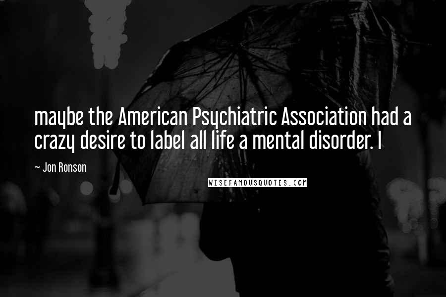 Jon Ronson Quotes: maybe the American Psychiatric Association had a crazy desire to label all life a mental disorder. I