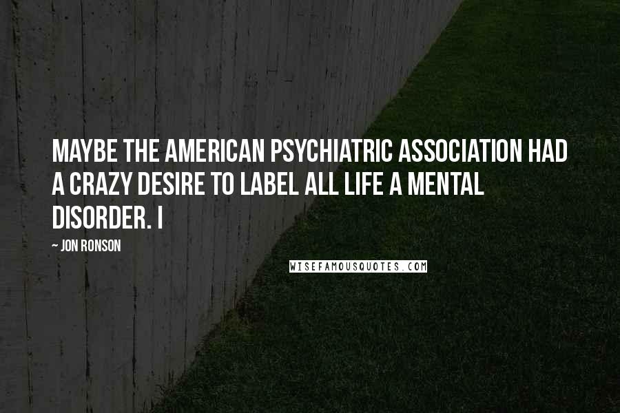 Jon Ronson Quotes: maybe the American Psychiatric Association had a crazy desire to label all life a mental disorder. I