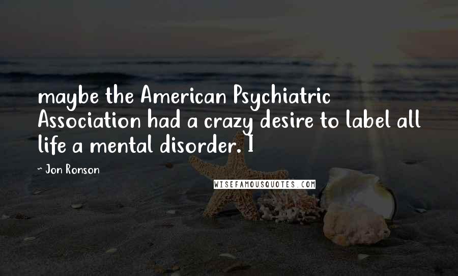 Jon Ronson Quotes: maybe the American Psychiatric Association had a crazy desire to label all life a mental disorder. I