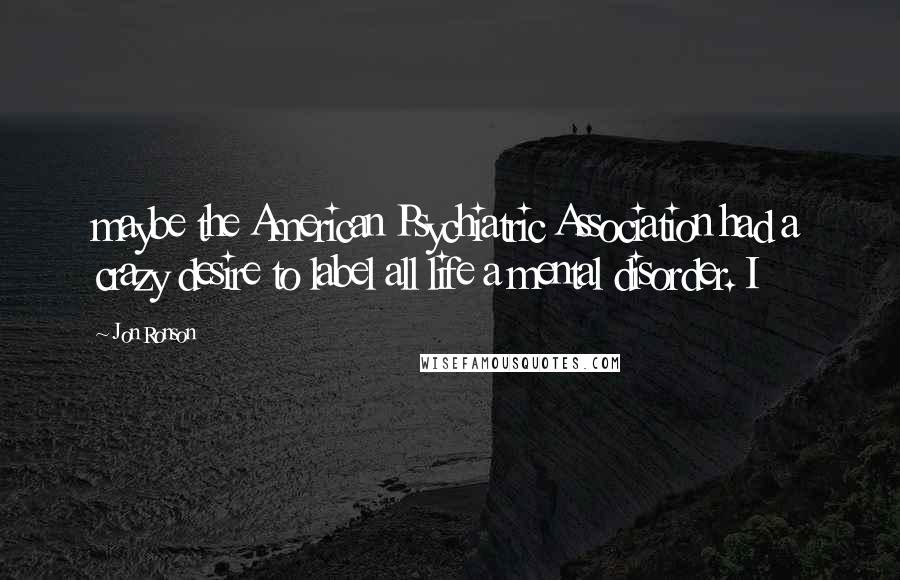 Jon Ronson Quotes: maybe the American Psychiatric Association had a crazy desire to label all life a mental disorder. I
