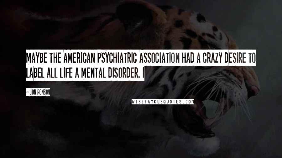 Jon Ronson Quotes: maybe the American Psychiatric Association had a crazy desire to label all life a mental disorder. I