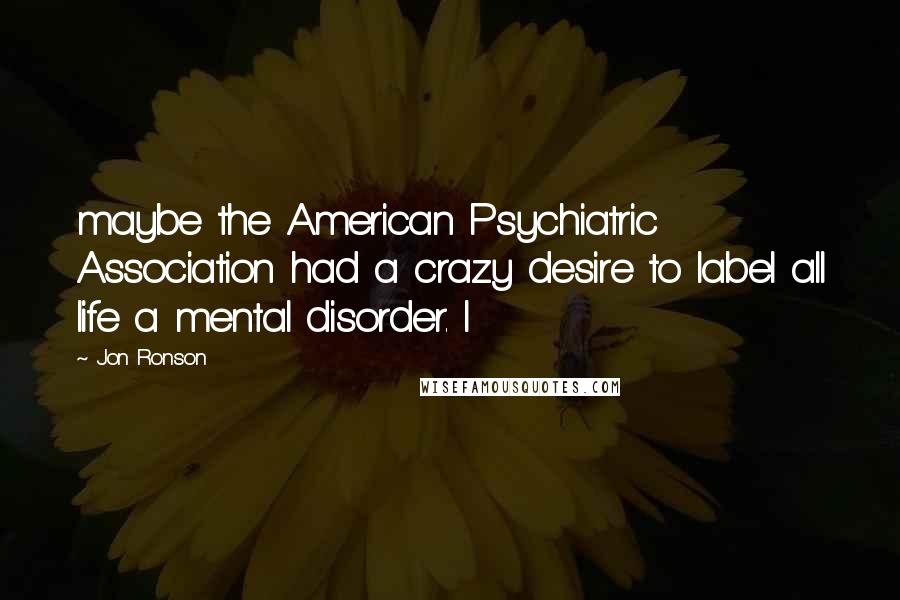 Jon Ronson Quotes: maybe the American Psychiatric Association had a crazy desire to label all life a mental disorder. I