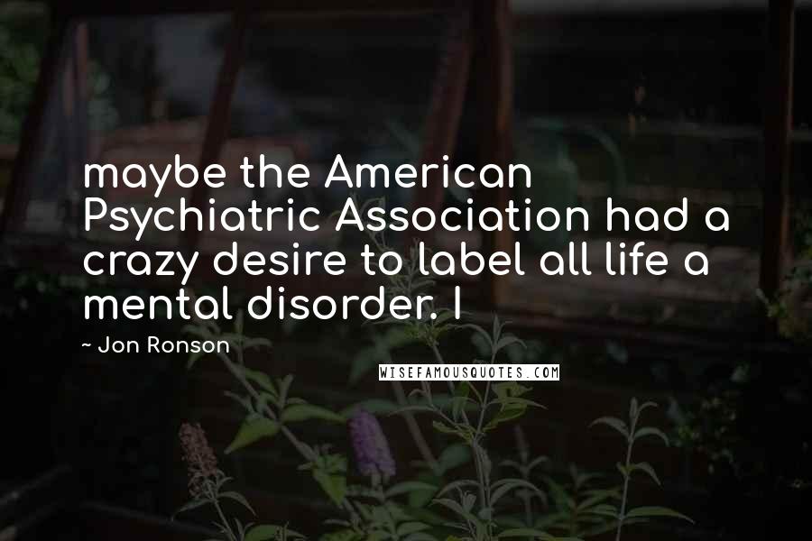Jon Ronson Quotes: maybe the American Psychiatric Association had a crazy desire to label all life a mental disorder. I