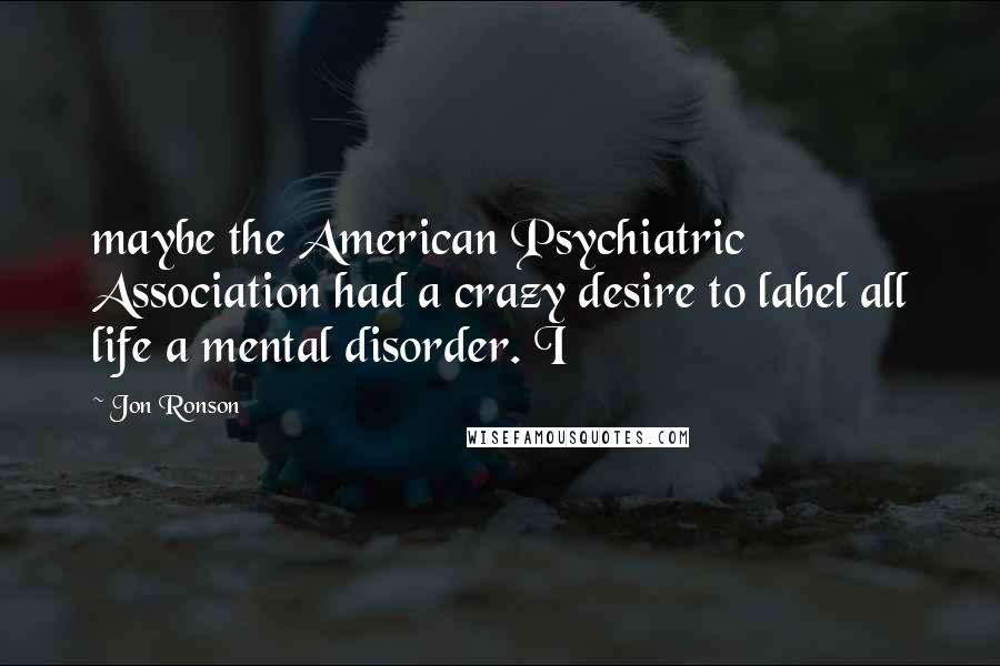 Jon Ronson Quotes: maybe the American Psychiatric Association had a crazy desire to label all life a mental disorder. I